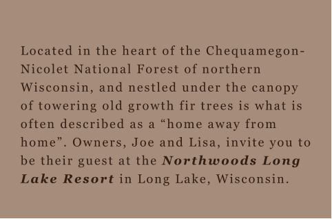 Located in the heart of the Chequamegon-Nicolet National Forest of northern Wisconsin, and nestled under the canopy of towering old growth fir trees is what is often described as a “home away from home”. Owners, Joe and Lisa, invite you to be their guest at the Northwoods Long Lake Resort in Long Lake, Wisconsin.