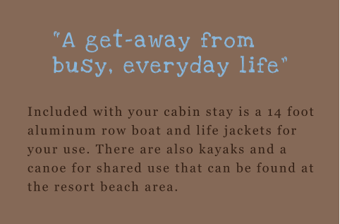 “A get-away from busy, everyday life”  Included with your cabin stay is a 14 foot aluminum row boat and life jackets for your use. There are also kayaks and a canoe for shared use that can be found at the resort beach area.
