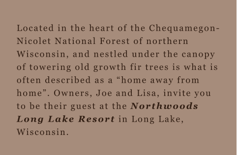 Located in the heart of the Chequamegon-Nicolet National Forest of northern Wisconsin, and nestled under the canopy of towering old growth fir trees is what is often described as a “home away from home”. Owners, Joe and Lisa, invite you to be their guest 